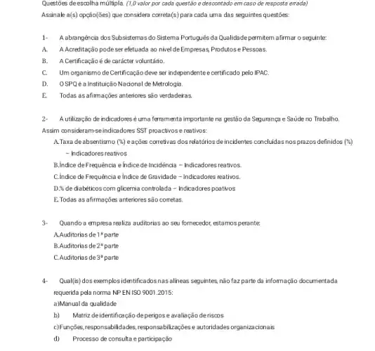 Questões deescolha múltipla (1,0 valor por cada questão e descontado em caso de resposta errada)
Assinale a(s) opção(ões) que considera correta(s) para cada uma das seguintes questóes:
1- A abrangéncia dos Subsistemas do Sistema Português da Qualidade permitem afirmar o seguinte:
A. A Acreditação podeser efetuada ao nivel de Empresas, Produtos e Pessoas.
B. A Certificaçãoé de carácter voluntário
C.Um organismo de Certificação deve ser independentee certificado pelo IPAC.
D. OSPQé alnstitução Nadona de Metrologia.
E. Todas as afimações anteriores são verdadeiras.
2- Autilização de indicadoresé uma ferramenta importante na gestão da Segurança e Saúde no Trabalho.
Assim consideram-seindicadores SST proactivos e reativos:
A.Taxa deabsentismo (% ) eações corretivas dos relatórios deincidentes concluidas nos prazos definidos (%)
- Indicadores reativos
B.Indice de Frequência e Indice de Incidênda -Indicadores reativos.
C.Indice de Frequência e Indice de Gravidade -Indicadores reativos.
D.% de diabéticos com glicemia controlada - Indicadores poativos
E. Todas as afirmações anteriores são corretas.
3- Quando a empresa realiza auditorias ao seu fornecedor , estamos perante
A.Auditorias de 1^a parte
B.Auditorias de 2^a parte
C. Auditorias de 3^a parte
4. Qual(is) dos exemplosidentificados nas alineas seguintes, não faz parte da infomação documentada
requerida pela norma NP ENISO 9001.2015:
a)Manual da qualidade
b) Matriz deidentificação de perigos e avaliação de riscos
c)Funções, responsabilidades,responsabilizações e autoridades organizacionais
d) Processo de consulta e participação