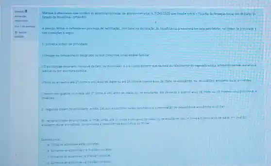 Questio 8
Marque a alternativa que contém as assertivas corretas de acordo com a Lei n. 5.245/2022 que Dispoe sobre o Sistema de Proteção Social dos Militares do
Estado de Rondónia- SPSW/RO
A pensào Militar e deferida em processo de habilitação, com base na declaração de beneficiários preenchida em vida pelo Militar, na ordem de prioridade e
nas condiçpes a seguir
1. primeira ordem de prioridade
I conjuge ou companheir designado ou que comprove união estável familiar:
10 ex-cônjuge separado inclusive de fato, ou divorciado, e o excompanheir que na data do falecimento do segurado esteja recebendo pensào alimenticia
judicial ou por escriture publica
filhos ou enteados até 21 (vinte e um anos de idade ou até 24 (vinte e quatro) anos de idade se estudantes, ou, se invalidos, enquanto durat ainvalider.
I menor sob guarda ou tutela acé 21 (vinte e um) anos de idade ou, se estudante, are 24 ivinte e quatro) anos de idade ou, se invalido enquanto durar a
invalidez
Enca econômica do Militar
II. segunda orcem de prioridade an mise pal avoe sobri sendo facultativo a comprovaçãs de dependencia
III. terceira oro em de prior até 21 (vinte e um anos de idade ou se estudante até?(vinte equatro) anos de idade e o invalido
enouanto durar a invalidez comprovads :Gependéncis econdmica da Militar
Escolha uma
a. Todas as assertivas estio corretas
b. Somente as ansertivas
c. Somente as asse
d. Somente as assertivasis