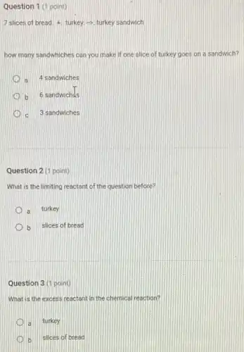 Question 1 (1 point)
7 slices of bread 4. turkey-> turkey sandwich
how many sandwhiches can you make if one slice of turkey goes on a sandwich?
a 4 sandwiches
b 6 sandwichds
c 3 sandwiches
Question 2 (1 point)
What is the limiting reactant of the question before?
a turkey
b slices of bread
Question 3(1 point)
What is the excess reactant in the chemical reaction?
a turkey
b slices of bread