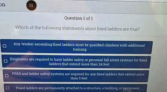 Question 1 of 1
Which of the following statements about fixed ladders are true?
Any worker ascending fixed ladders must be qualified climbers with additional
training.
Employers are required to have ladder safety or personal fall arrest systems for fixed
ladders that extend more than 24 feet.
PFAS and ladder safety systems are required for any fixed ladders that extend more
than 5 feet.
Fixed ladders are permanently attached to a structure, a building,or equipment.