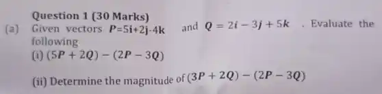 Question 1 (30 Marks)
(a) Given vectors P=5i+2j-4k and Q=2i-3j+5k . Evaluate the
following
(i) (5P+2Q)-(2P-3Q)
(ii) Determine the magnitude of (3P+2Q)-(2P-3Q)