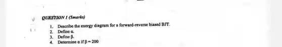 QUESTION 1 (5marks)
1. Describe the energy diagram for a forward-reverse biased BJT.
2. Define a.
3. Define beta 
4. Determine a if beta =200