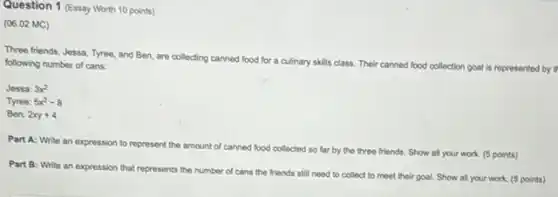 Question 1 (Essay Worth 10 points)
(06.02 MC)
Three friends, Jessa, Tyree and Ben, are collecting canned food for a culinary skills class. Their canned food collection goal is represented by following number of cans
Jessa: 3x^2
Tyree: 5x^2-8
Ben: 2xy+4
Part A: Write an expression to represent the amount of canned food collected so far by the three friends. Show all your work. (5 points)
Part B: Write an expression that represents the number of cans the friends still need to collect to meet their goal. Show all your work. (5 points)