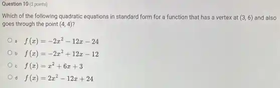 Question 10 (2 points)
Which of the following quadratic equations in standard form for a function that has a vertex at (3,6) and also
goes through the point (4,4)
a f(x)=-2x^2-12x-24
b f(x)=-2x^2+12x-12
C f(x)=x^2+6x+3
d f(x)=2x^2-12x+24