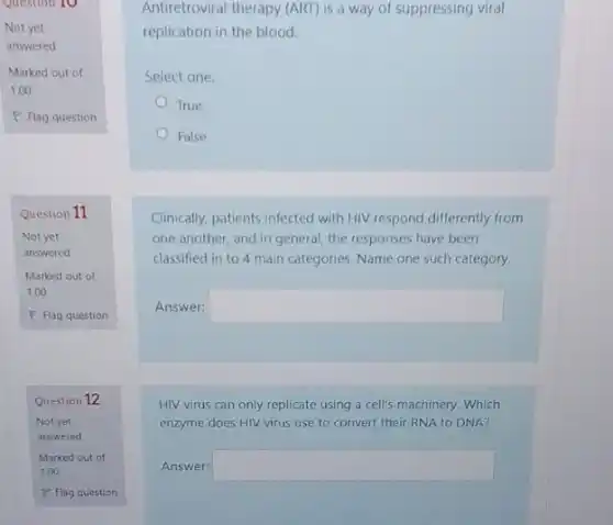 Question 10
Not yet
answered
Marked out of
1.00
P Flag question
Question 11
Not yet
answered
Marked out of
1.00
P Flag question
Question 12
Antiretroviral therapy (ART) is a way of suppressing viral
replication in the blood.
Select one:
True
False
Clinically, patients infected with HIV respond differently from
one another, and in general, the responses have been
classified in to 4 main categories. Name one such category.
Answer: square 
HIV virus can only replicate using a cell's machinery. Which
enzyme does HIV virus use to convert their RNA to DNA?
Answer: square