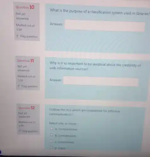 Question 10
Not yet
answered
Question 11
Not yet
answered
Marked out of
1.00
Question 12
Not yet
answered
Marked out of
1.00
P Flag question
What is the purpose of a classification system used in libraries?
Answer:
square 
Why is it so important to be skeptical about the credibility of
web information sources?
Answer:
square 
Outline the 5Cs which are considered for effective
communication?
Select one or more
A. Completeness
B. Consideration
C. Conciseness
D. Clarity