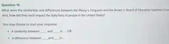 Question 10
What were the similarities and differences between the Plessy v. Ferguson and the Brown v. Board of Education Supreme Cour
And, how did they each impact the daily lives of people in the United States?
You may choose to start your response:
A similarity between __ and __ is __ OR
A difference between __ and __ is...