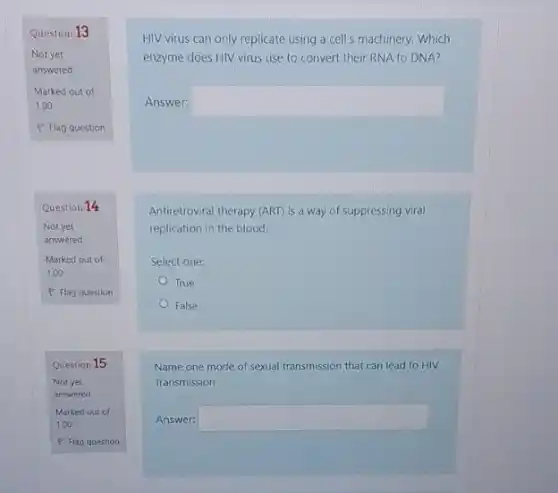 Question 13
Not yet
answered
Marked out of
1.00
P Flag question
Question 14
Not yet
answered
Marked out of
1.00
P Flag question
Question 15
Not yet
answered
HIV virus can only replicate using a cell's machinery. Which
enzyme does HIV virus use to convert their RNA to DNA?
Answer: square 
Antiretroviral therapy (ART) is a way of suppressing viral
replication in the blood.
Select one:
True
False
Name one mode of sexual transmission that can lead to HIV
Transmission
Answer: square