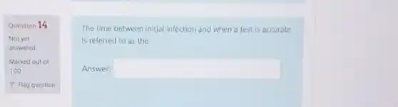 Question 14
Not yet
answered
Marked out of
1.00
P Flag question
The time between initial infection and when a test is accurate
is referred to as the
Answer: square