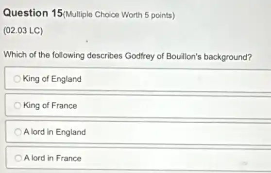 Question 15(Multiple Choice Worth 5 points)
(02.03 LC)
Which of the following describes Godfrey of Bouillon's background?
King of England
King of France
A lord in England
A lord in France