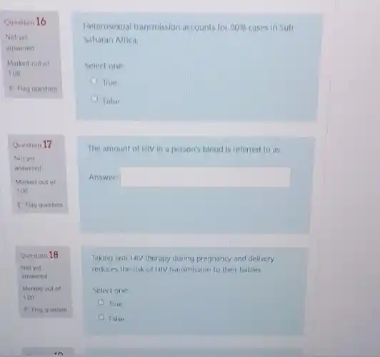 Question 16
Not yet
answered
Marked out of
1.00
P Flag question
Question 17
Not yet
answered
Question 18
Not yet
answered
Heterosexual transmission accounts for 90%  cases in Sub
Saharan Africa.
Select one:
True
False
The amount of HIV in a person's blood is referred to as
Answer: square 
Taking anti-HIV therapy during pregnancy and delivery
reduces the risk of HIV transmission to their babies
Select one:
True
False