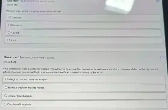 Question 17(Multiple Choice Worth 4 points)
(02.04 MC)
Which product exists in a purely competitive market?
Gasoline
Shampoo
A peach
A shirt
Question 18/Multiple Choice Worth 4 points)
(02.09 MC)
Your community faces a challenging issue. You will serve on a volunteer committee to evaluate and make a recommendation to the city council.
Which economic process will help your committee identify all potential solutions to the issue?
Marginal cost and revenue analysis
Rational decision-making model
Circular-flow diagram
Cost-benefit analysis