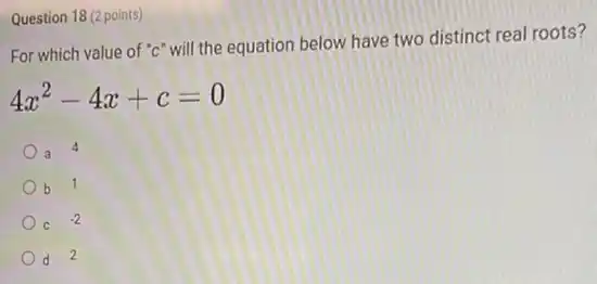 Question 18 (2 points)
For which value of "c" will the equation below have two distinct real roots?
4x^2-4x+c=0
4
b 1
C
-2
d 2