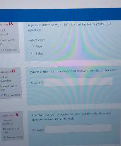 Question 18
A person infected with HIV may live for many years after
infection.
Select one:
True
False
Which is the most risky mode of sexual transmission for HIV?
Answer:
square 
The National VCT programme uses four models of service
delivery. Name one such model.
Answer:
square