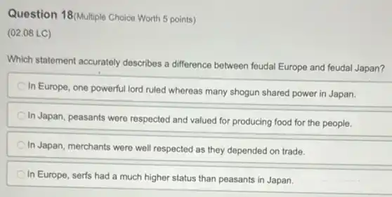 Question 18(Multiple Choice Worth 5 points)
(02.08 LC)
Which statement accurately describes a difference between feudal Europe and feudal Japan?
In Europe, one powerful lord ruled whereas many shogun shared power in Japan.
In Japan, peasants were respected and valued for producing food for the people.
In Japan, merchants were well respected as they depended on trade.
In Europe, serfs had a much higher status than peasants in Japan.