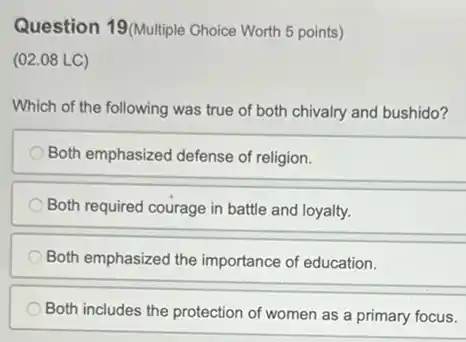 Question 19(Multiple Choice Worth 5 points)
(02.08 LC)
Which of the following was true of both chivalry and bushido?
Both emphasized defense of religion.
Both required courage in battle and loyalty.
Both emphasized the importance of education.
Both includes the protection of women as a primary focus.