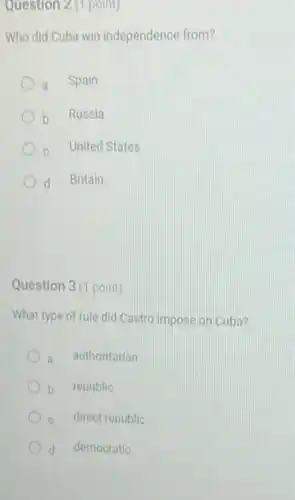 Question 2 (1 point)
Who did Cuba win independence from?
a Spain
b Russia
c United States
d Britain
Question 3(1 point)
What type of rule did Castro impose on Cuba?
authoritarian
b republic
c direct republic
d democratic