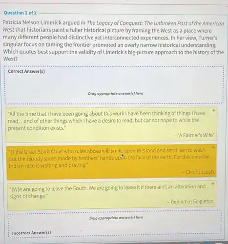 Question 2 of 2
Patricia Nelson Limerick argued in The Legacy of Conquest: The Unbroken Past of the American
West that historians paint a fuller historical picture by framing the West as a place where
many different people had distinctive yet interconnected experiences. In her view,Turner's
singular focus on taming the frontier promoted an overly narrow historical understanding.
Which quotes best support the validity of Limerick's big-picture approach to the history of the
West?
Correct Answer(s)
Drag appropriate answer(s) here
"All the time that I have been going about this work I have been thinking of things I have
read...and of other things which I have a desire to read, but cannot hope to while the
present condition exists."
- "A Farmer's Wife"
"[T]he Great Spirit Chief who rules above will smile upon this land and send rain to wash
out the bloody spots made by brothers' hands updn the face of the earth. For this time the
Indian race is waiting and praying."
- Chief Joseph
"[W]e are going to leave the South. We are going to leave it if there ain't an alteration and
signs of change."
- Benjamin Singleton
square 
Drag appropriate answer(s) here
Incorrect Answer(s)
