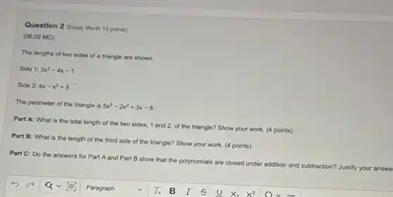 Question 2 (Essay Worth 10 points)
(06.02 MC)
The lengths of two sides of a triangle are shown.
Side 1: 3x^2-4x-1
Side 2: 4x-x^2+5
The perimeter of the triangle is 5x^3-2x^2+3x-8
Part A: What is the total length of the two sides, 1 and 2, of the triangle? Show your work.(4 points)
Part B: What is the length of the third side of the triangle? Show your work (4 points)
n? Justify your answe
Part C: Do the answers for Part A and Part B show that the polynomials are closed under addition and subtraction?