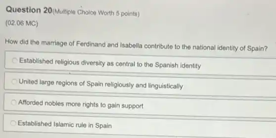 Question 20(Multiple Choice Worth 5 points)
(02.06 MC)
How did the marriage of Ferdinand and Isabella contribute to the national identity of Spain?
Established religious diversity as central to the Spanish identity
United large regions of Spain religiously and linguistically
Afforded nobles more rights to gain support
Established Islamic rule in Spain