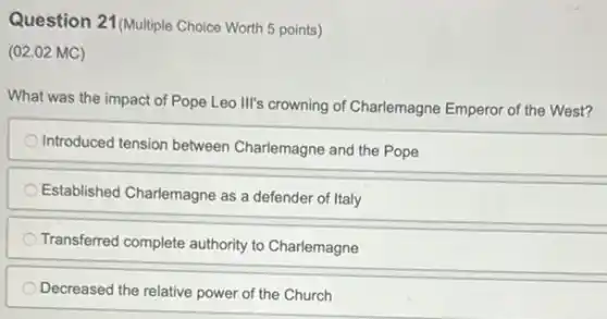 Question 21 (Multiple Choice Worth 5 points)
(02.02 MC)
What was the impact of Pope Leo Ill's crowning of Charlemagne Emperor of the West?
Introduced tension between Charlemagne and the Pope
Established Charlemagne as a defender of Italy
Transferred complete authority to Charlemagne
Decreased the relative power of the Church