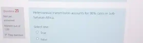 Question 21
Not yet
answered
Marked out of
1.00
P Flag question
Heterosexual transmission accounts for 90%  cases in Sub-
Saharan Africa.
Select one:
True
False