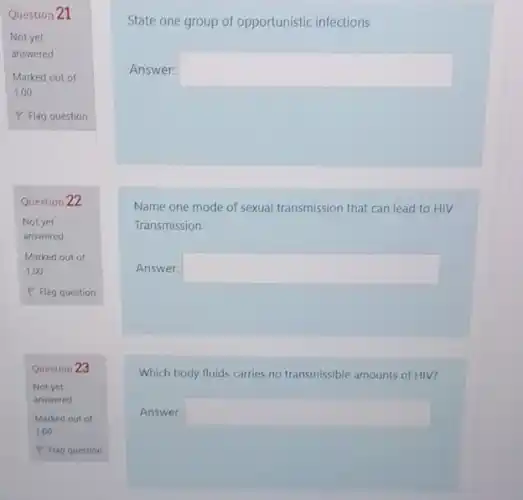 Question 21
Not yet
answered
Question 22
Not yet
answered
Marked out of
1.00
P Flag question
Question 23
State one group of opportunistic infections
Answer: square 
Name one mode of sexual transmission that can lead to HIV
Transmission
Answer: square 
Which body fluids carries no transmissible amounts of HIV?
Answer: square