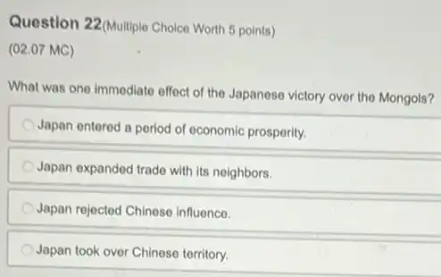 Question 22(Multiplo Choice Worth 5 points)
(02.07 MC)
What was one immediato offect of the Japaneso victory over the Mongols?
Japan entered a period of economic prospority.
Japan expanded trade with its neighbors.
Japan rejected Chinese influence.
Japan took over Chinese territory.