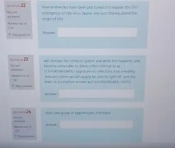 Question 22
Question 23
Question 24
Several theories have been put forward to explain the first
emergence of HIV virus. Name one such theory about the
origin of HIV.
Answer: square 
will damage the immune system and when this happens, one
become vulnerable to illness often referred to as
(1.SHORTANSWER:=oppotunistic)infections that a healthy
immune system would usually be able to fight off, and this
leads to a condition known as(15HORTANSWER-AIDS)
Answer: square 
State one group of opportunistic infections
Answer: square