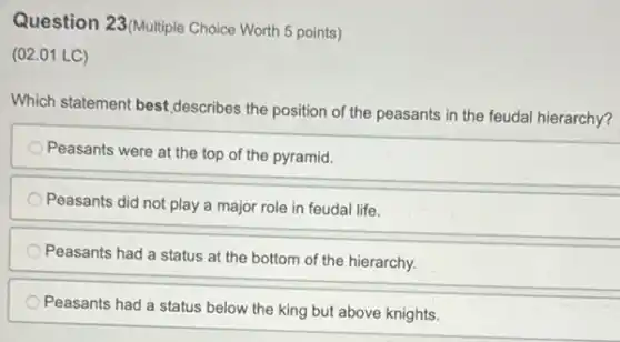 Question 23(Multiple Choice Worth 5 points)
(02.01 LC)
Which statement best,describes the position of the peasants in the feudal hierarchy?
Peasants were at the top of the pyramid.
Peasants did not play a major role in feudal life.
Peasants had a status at the bottom of the hierarchy.
Peasants had a status below the king but above knights.