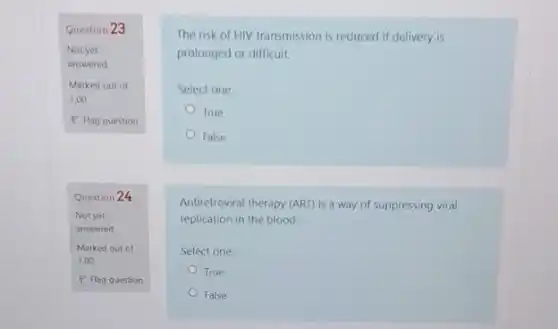 Question 23
Not yet
answered
Marked out of
1.00
P Flag question
Question 24
Not yet
answered
Marked out of
1.00
P Flag question
The risk of HIV transmission is reduced if delivery is
prolonged or difficult.
Select one:
True
False
Antiretroviral therapy (ART) is a way of suppressing viral
replication in the blood.
Select one:
True
False