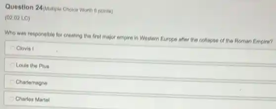 Question 24/Multiple Choice Worth 6 points)
(02.02 LC)
Who was responsible for creating the first major empire in Western Europe after the collapse of the Roman Empire?
Clovis I
Louis the Pius
Charlemagne
Charles Martel