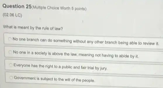 Question 25(Multiple Choice Worth 5 points)
(02.06 LC)
What is meant by the rule of law?
No one branch can do something without any other branch being able to review it.
No one in a society is above the law, meaning not having to abide by it.
Everyone has the right to a public and fair trial by jury.
Government is subject to the will of the people.