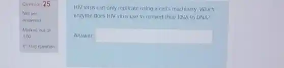 Question 25
Not yet
answered
HIV virus can only replicate using a cell's machinery. Which
enzyme does HIV virus use to convert their RNA to DNA?
Answer: square