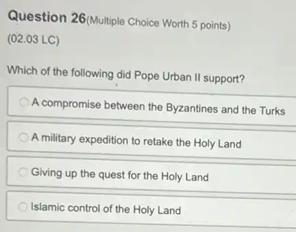 Question 26(Multiple Choice Worth 5 points)
(02.03 LC)
Which of the following did Pope Urban II support?
A compromise between the Byzantines and the Turks
A military expedition to retake the Holy Land
Giving up the quest for the Holy Land
Islamic control of the Holy Land