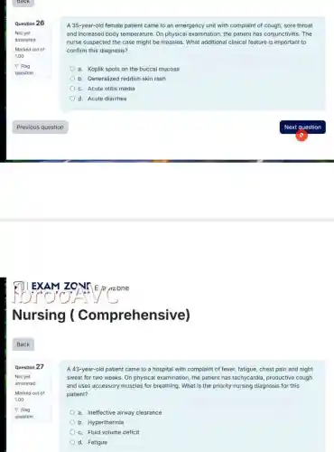 Question 26
Question 27
Not yet
answered
Marked out of
1.00
P Flag
question
A 35-year-old female patient came to an emergency unit with complaint of cough, sore throat
and increased body temperature On physical examination, the patient has conjunctivitis. The
nurse suspected the case might be measles. What additional clinical feature is important to
confirm this diagnosis?
a. Koplik spots on the buccal mucosa
b. Generalized reddish skin rash
c. Acute otitis media
d. Acute diarrhea
A 43-year-old patient came to a hospital with complaint of fever, fatigue, chest pain and night
sweat for two weeks .On physical examination, the patient has tachycardia productive cough
and uses accessory muscles for breathing. What is the priority nursing diagnosis for this
patient?
a. Ineffective airway clearance
b. Hyperthermia
c. Fluid volume deficit
d. Fatigue