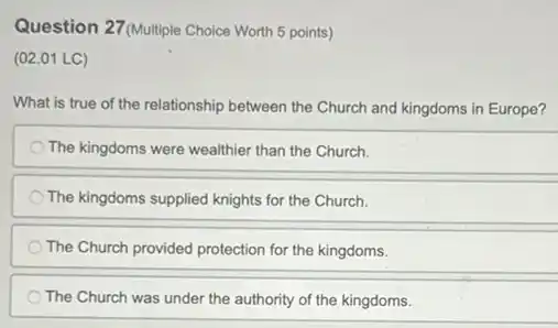 Question 27(Multiple Choice Worth 5 points)
(02.01 LC)
What is true of the relationship between the Church and kingdoms in Europe?
The kingdoms were wealthier than the Church.
The kingdoms supplied knights for the Church.
The Church provided protection for the kingdoms.
The Church was under the authority of the kingdoms.