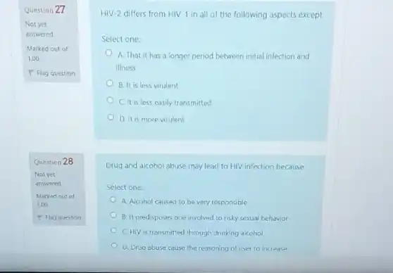 Question 27
Not yet
answered
Marked out of
1.00
P Flag question
Question 28
Not yet
answered
Marked out of
1.00
P Flag question
HIV-2 differs from HIV-1 in all of the following aspects except
Select one:
A. That it has a longer period between initial infection and
illness
B. It is less virulent
C. It is less easily transmitted
D. It is more virulent
Drug and alcohol abuse may lead to HIV infection because
Select one:
A. Alcohol caused to be very responsible
B. It predisposes one involved to risky sexual behavior
C. HIV is transmitted through drinking alcohol
D. Drug abuse cause the reasoning of user to increase