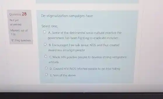 Question 28
Not yet
answered
Marked out of
1.00
P Flag question
De-stigmatization campaigns have
Select one:
A. Some of the detrimental socio-cultural practice the
government has been fighting to eradicate includes:
B. Encouraged free talk about AIDS and thus created
awareness amongst people
C. Made HIV positive people to develop strong vengeance
attitude
D. Caused HI//AIDS infected people to go into hiding
E. Non of the above