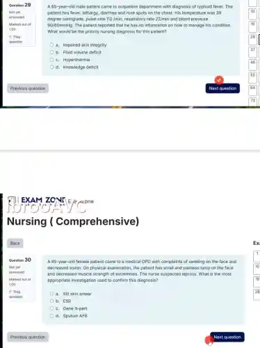 Question 29
Not yet
answered
Marked out of
1.00
P Flag
question
Nursing (Compreher sive)
Question 30
Not yet
answered
Marked out of
1.00
P Flag
question
A 65-year-old male patient came to outpatient department with diagnosis of typhoid fever. The
patient has fever, lethargy,diarrhea and rose spots on the chest. His temperature was 39
degree centigrade, pulse rate 112/min, respiratory rate 22/min and blood pressure
90/60mmHg The patient reported that he has no information on how to manage his condition.
What would be the priority nursing diagnosis for this patient?
a. Impaired skin integrity
b. Fluid volume deficit
c. Hyperthermia
d. Knowledge deficit
A 65-year-old female patient came to a medical OPD with complaints of swelling on the face and
decreased vision. On physical examination, the patient has small and painless lump on the face
and decreased muscle strength of extremities. The nurse suspected leprosy. What is the most
appropriate investigation used to confirm this diagnosis?
a. Slit skin smear
b. ESR
c. Gene X-pert
d. Sputum AFB
Ex