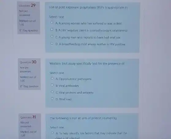 Question 29
Notyet
answered
Marked out of
1.00
P Flag question
Question 30
Not yet
answered
Question 31
Use of post exposure prophylaxis (PEP) is appropriate in;
Select one:
A. A young woman who has suffered a rape ordeal
B. A HIV negative client in a serodiscordant relationship
C. A young man who reports to have had anal sex
D. A breastfeeding child whose mother is HIV positive
Western blot assay specifically test for the presence of
Select one:
A. Opportunistic pathogens
B. Viral antibodies
C. Viral proteins and antigens
D. Viral load
The following is not an aim of pretest counseling.
Select one:
A. To help identify risk factors that may indicate that the
dient is Hilinfected