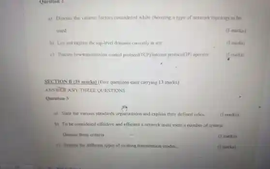 Question 2
a) Discuss the various factors considered while choosing a type of network topology to be
used
(5 marks)
b) List and explain the top-level domains currently in use.
(5 marks)
c) Discuss how transmission control protocol(TCP)/internet protoco I(IP) operates
(5 marks)
SECTION B (39 marks) (Five questions each carrying 13 marks)
ANSWER ANY THRI EE QUESTIONS
Question 3
a) State the various standards organizations and explain their defined roles.
(5 marks)
b) To be considered effective and efficient a network must meet a number of criteria.
Discuss these criteria.
(5 marks)
c) Explain the different types of existing transmission modes.
(3 marks)