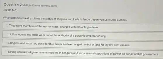 Question 2/Multiple Choice Worth 5 points)
(02.08 MC)
What statement best explains the status of shoguns and lords in feudal Japan versus feudal Europe?
They were members of the warrior class, charged with protecting estates.
Both shoguns and lords were under the authority of a powerful emperor or king.
Shoguns and lords had considerable power and exchanged control of land for loyalty from vassals.
Strong centralized governments resulted in shoguns and lords assuming positions of power on behalf of that government.