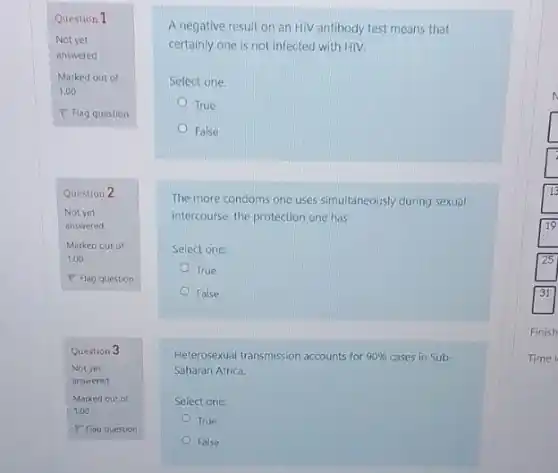 Question 2
Not yet
answered
Marked out of
1.00
P Flag question
Question 3
Not yet
answered
A negative result on an HIV antibody test means that
certainly one is not infected with HIV.
Select one:
True
False
The more condoms one uses simultaneously during sexual
intercourse, the protection one has
Select one:
True
False
Heterosexual transmission accounts for 90%  cases in Sub-
Saharan Africa.
Select one:
True
False
Finish