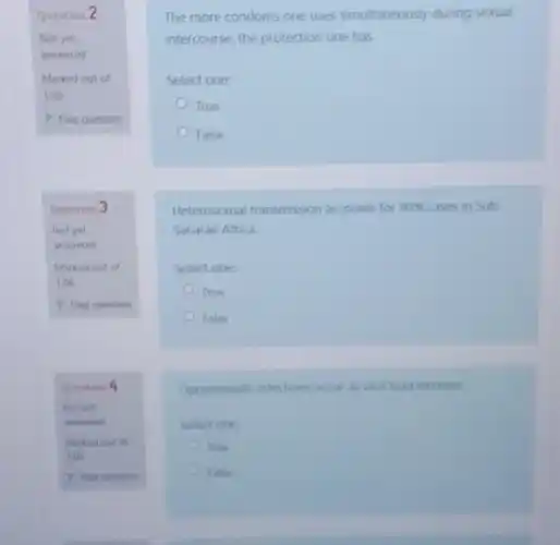 Question 2
Not yet
answered
Marked out of
1.00
P Flag question
Question
Not yet
answered
Marked out of
1.00
P fleg question
Question
Marked out of
100
The more condoms one uses simultaneously during sexual
intercourse, the protection one has
Select one:
True
False
Heterosexual transmission accounts for 90%  cases in Sub
Saharan Africa.
Select one:
True
False
Opportunistic infections occur a viral load increase
Select one
True
False