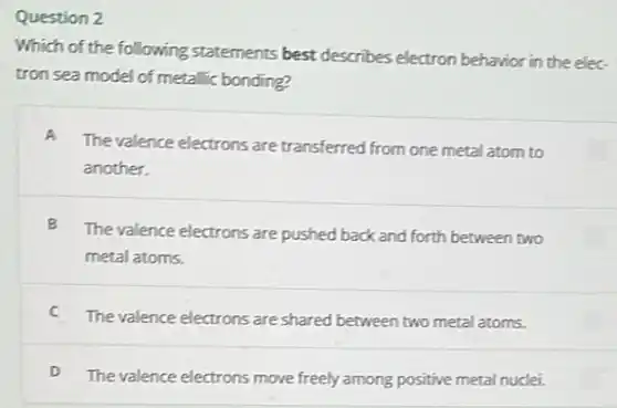 Question 2
Which of the following statements best describes electron behavior in the elec
tron sea model of metallic bonding?
A
The valence electrons are transferred from one metal atom to
another.
B
The valence electrons are pushed back and forth between two
metal atoms.
C
The valence electrons are shared between two metal atoms.
D
The valence electrons move freely among positive metal nuclei.