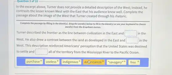 Question 3 of 10
In the excerpt above Turner does not provide a detailed description of the West; instead, he
contrasts the lesser known West with the East that his audience knew well. Complete the
passage about the image of the West that Turner created through his rhetoric.
Complete the passage by filling in the blank(s).Drog the word(s) below to fill in the blank(s) or use your keyboard to choose
word(s) from the dropdown menus.
Turner described the frontier as the line between civilization in the East and square  in the
West. He also drew a contrast between the land as developed in the East and square  : in the
West. This description reinforced Americans' perception that the United States was destined
to settle and square  :all of the territory from the Mississippi River to the Pacific Ocean.
purchase
useless
indigenous
Antoricanize
"savagery"
free