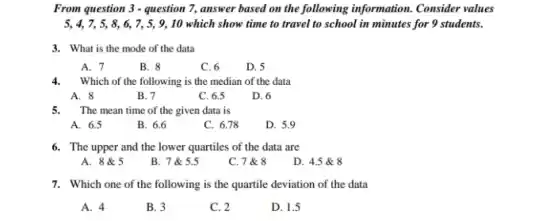 From question 3 - question 7, answer based on the following information. Consider values
5, 4, 7, 5, 8, 6,7, 5, 9, 10 which show time to travel to school in minutes for 9 students.
3. What is the mode of the data
A. 7
B. 8
C. 6
D. 5
4.Which of the following is the median of the data
A. 8
B. 7
C. 6.5
D. 6
5. The mean time of the given data is
A. 6.5
B. 6.6
C. 6.78
D. 5.9
6. The upper and the lower quartiles of the data are
A. 8&5
B. 7 & 5.5
C. 7 & 8
D. 4.5 & 8
7. Which one of the following is the quartile deviation of the data
A. 4
B. 3
C. 2
D. 1.5