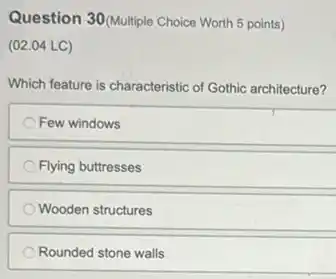 Question 30(Multiple Choice Worth 5 points)
(02.04 LC)
Which feature is characteristic of Gothic architecture?
Few windows
Flying buttresses
Wooden structures
Rounded stone walls