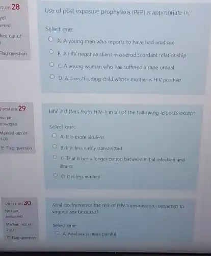 Question 30
Not yet
answered
Marked out of
1.00
P Flag question
Use of post exposure prophylaxis (PEP) is appropriate in;
Select one:
A. A young man who reports to have had anal sex
B. A HIV negative client in a serodiscordant relationship
C. A young woman who has suffered a rape ordeal
D. A breastfeeding child whose mother is HIV positive
HIV-2 differs from HIV-1 in all of the following aspects except
Select one:
A. It is more virulent
B. It is less easily transmitted
C. That it has a longer period between initial infection and
illness
D. It is less virulent
Anal sex increases the risk of HIV transmission compared to
vaginal sex because?
Select one:
A. Anal sex is more painful